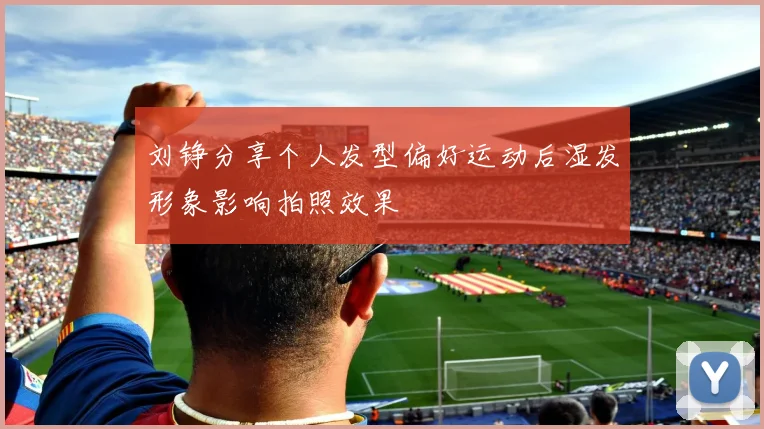 刘铮分享个人发型偏好运动后湿发形象影响拍照效果
