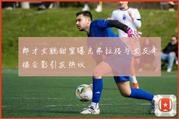 郎才女貌甜蜜曝光弗拉格与女友幸福合影引发热议