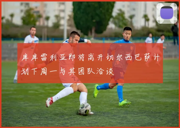 库库雷利亚即将离开切尔西巴萨计划下周一与其团队洽谈