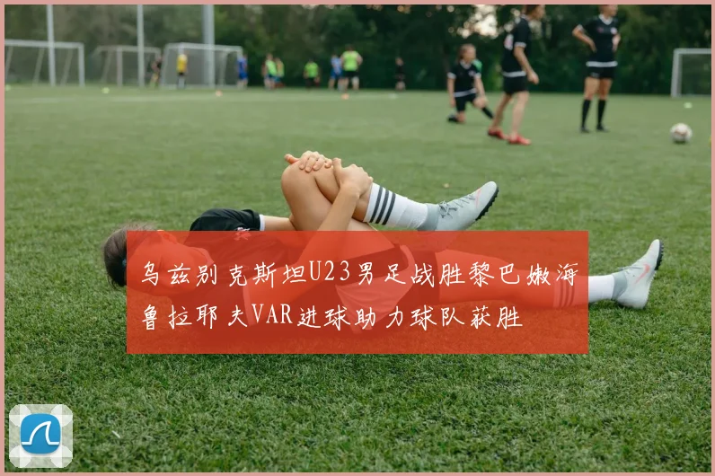 乌兹别克斯坦U23男足战胜黎巴嫩海鲁拉耶夫VAR进球助力球队获胜