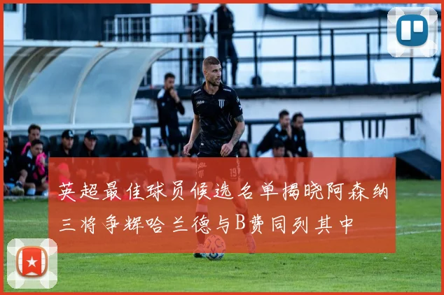 英超最佳球员候选名单揭晓阿森纳三将争辉哈兰德与B费同列其中