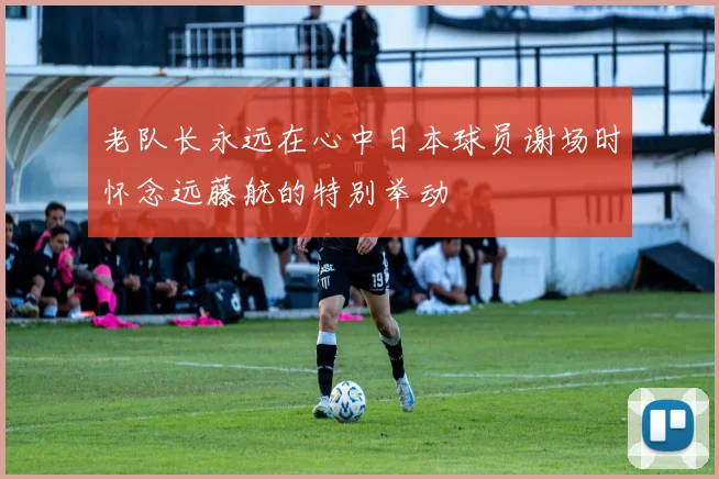 老队长永远在心中日本球员谢场时怀念远藤航的特别举动