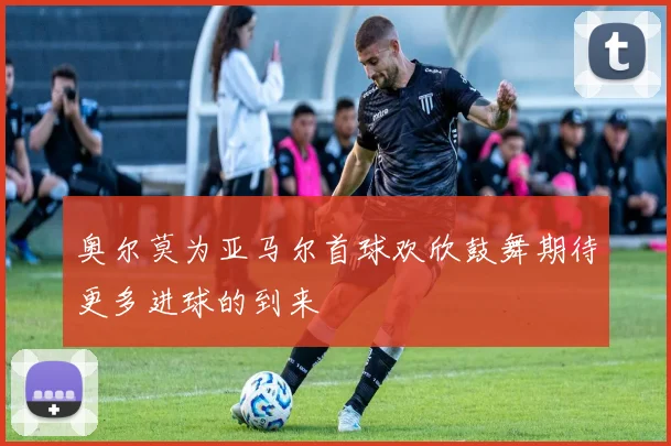 奥尔莫为亚马尔首球欢欣鼓舞期待更多进球的到来