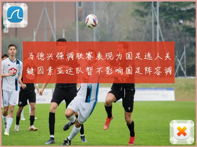 马德兴强调联赛表现为国足选人关键因素亚运队暂不影响国足阵容调整