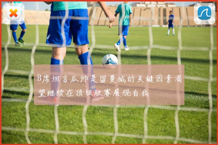 B席坦言瓜帅是留曼城的关键因素渴望继续在顶级联赛展现自我
