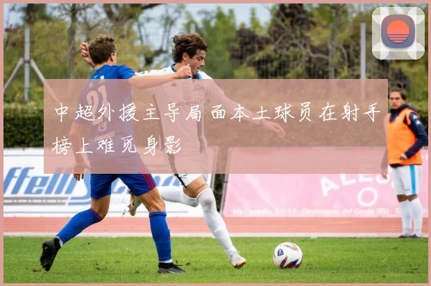 中超外援主导局面本土球员在射手榜上难觅身影