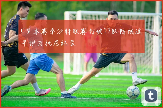 C罗本赛季沙特联赛打破17队防线追平伊万托尼纪录