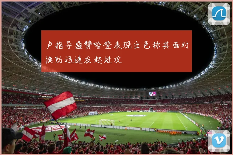 卢指导盛赞哈登表现出色称其面对换防迅速发起进攻