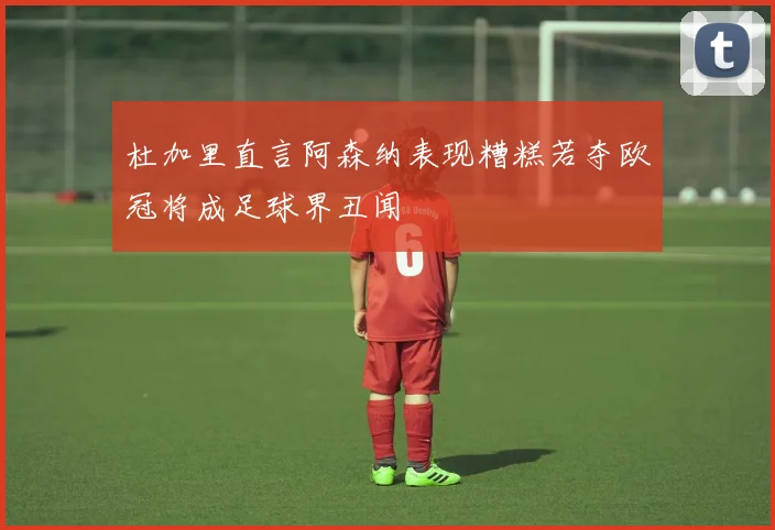 杜加里直言阿森纳表现糟糕若夺欧冠将成足球界丑闻